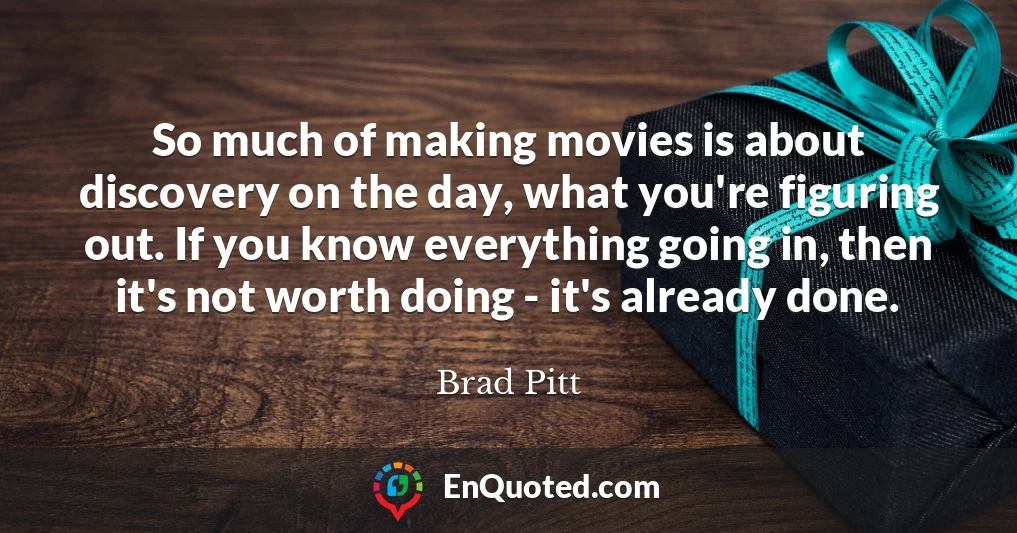 So much of making movies is about discovery on the day, what you're figuring out. If you know everything going in, then it's not worth doing - it's already done.