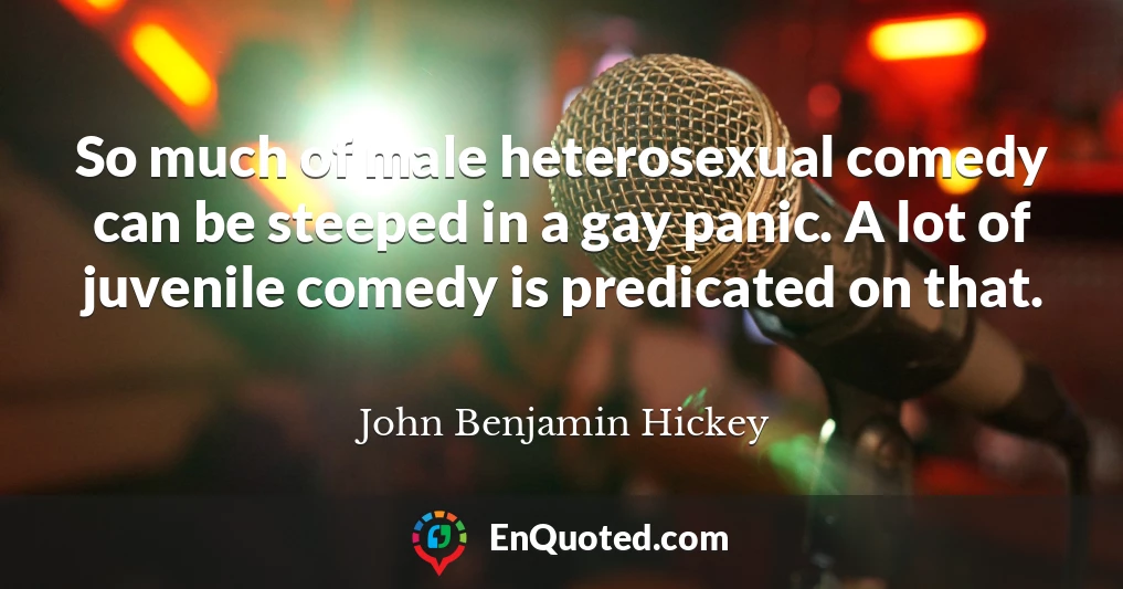 So much of male heterosexual comedy can be steeped in a gay panic. A lot of juvenile comedy is predicated on that.