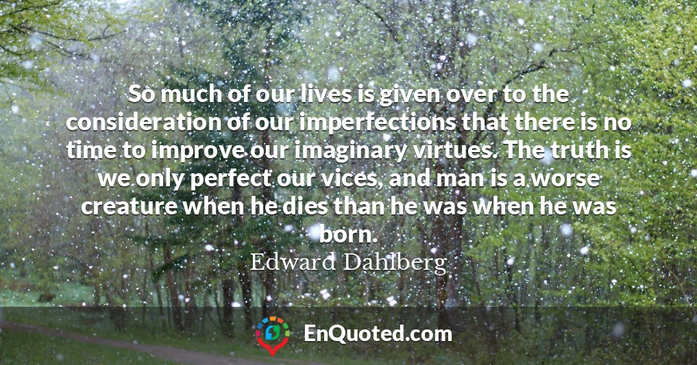 So much of our lives is given over to the consideration of our imperfections that there is no time to improve our imaginary virtues. The truth is we only perfect our vices, and man is a worse creature when he dies than he was when he was born.