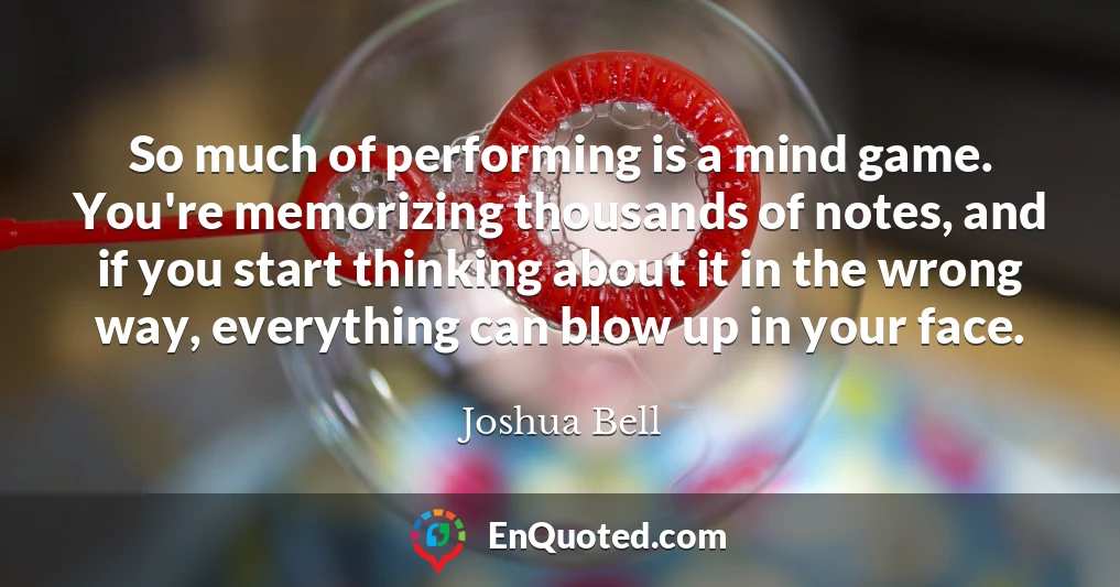 So much of performing is a mind game. You're memorizing thousands of notes, and if you start thinking about it in the wrong way, everything can blow up in your face.