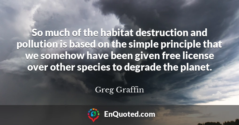 So much of the habitat destruction and pollution is based on the simple principle that we somehow have been given free license over other species to degrade the planet.