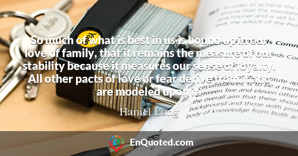 So much of what is best in us is bound up in our love of family, that it remains the measure of our stability because it measures our sense of loyalty. All other pacts of love or fear derive from it and are modeled upon it.