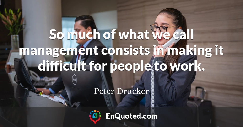 So much of what we call management consists in making it difficult for people to work.