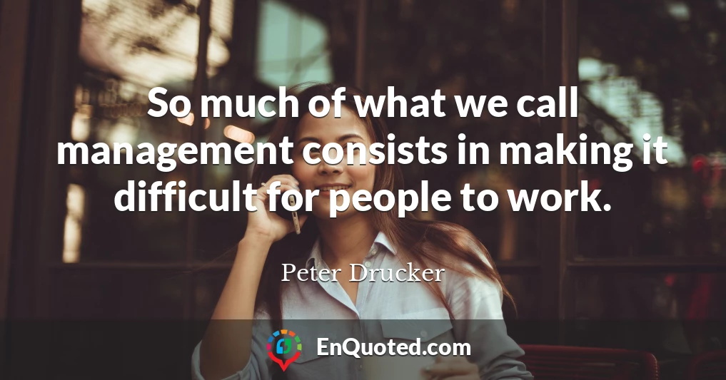 So much of what we call management consists in making it difficult for people to work.