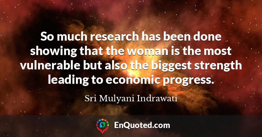 So much research has been done showing that the woman is the most vulnerable but also the biggest strength leading to economic progress.