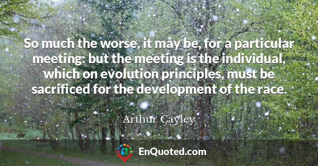 So much the worse, it may be, for a particular meeting: but the meeting is the individual, which on evolution principles, must be sacrificed for the development of the race.