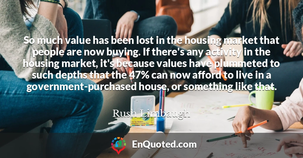 So much value has been lost in the housing market that people are now buying. If there's any activity in the housing market, it's because values have plummeted to such depths that the 47% can now afford to live in a government-purchased house, or something like that.