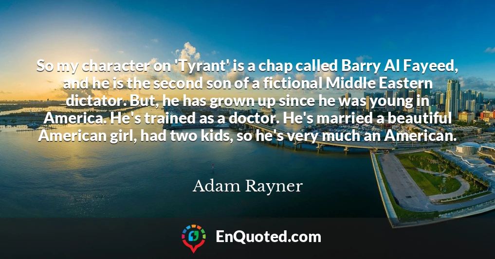So my character on 'Tyrant' is a chap called Barry Al Fayeed, and he is the second son of a fictional Middle Eastern dictator. But, he has grown up since he was young in America. He's trained as a doctor. He's married a beautiful American girl, had two kids, so he's very much an American.