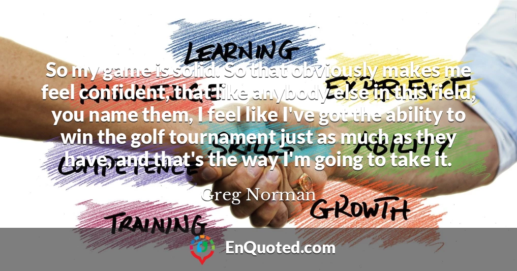 So my game is solid. So that obviously makes me feel confident, that like anybody else in this field, you name them, I feel like I've got the ability to win the golf tournament just as much as they have, and that's the way I'm going to take it.