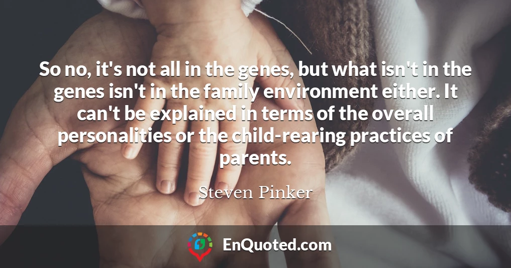 So no, it's not all in the genes, but what isn't in the genes isn't in the family environment either. It can't be explained in terms of the overall personalities or the child-rearing practices of parents.