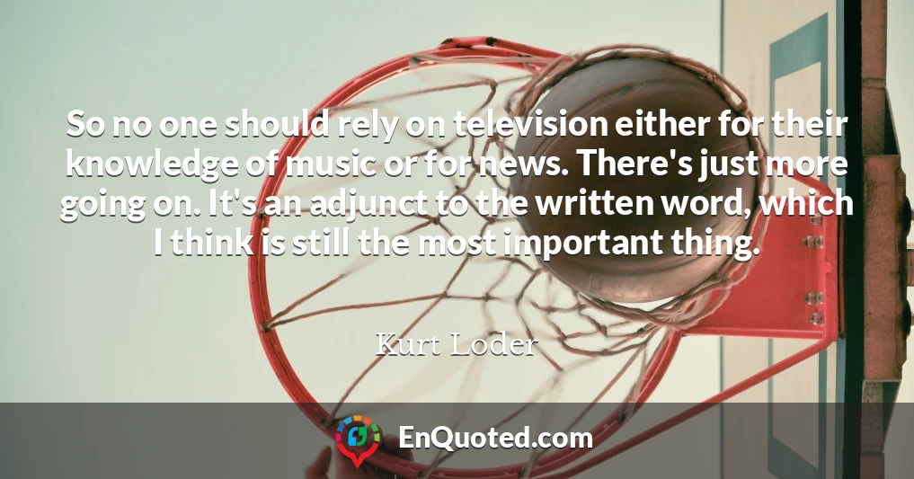 So no one should rely on television either for their knowledge of music or for news. There's just more going on. It's an adjunct to the written word, which I think is still the most important thing.