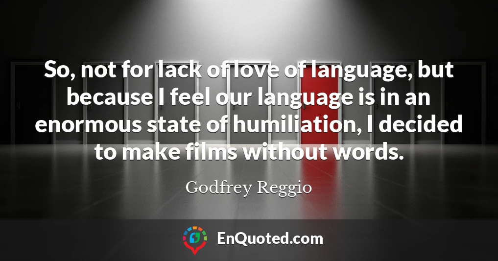 So, not for lack of love of language, but because I feel our language is in an enormous state of humiliation, I decided to make films without words.