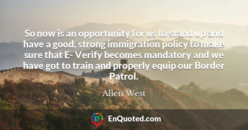 So now is an opportunity for us to stand up and have a good, strong immigration policy to make sure that E- Verify becomes mandatory and we have got to train and properly equip our Border Patrol.