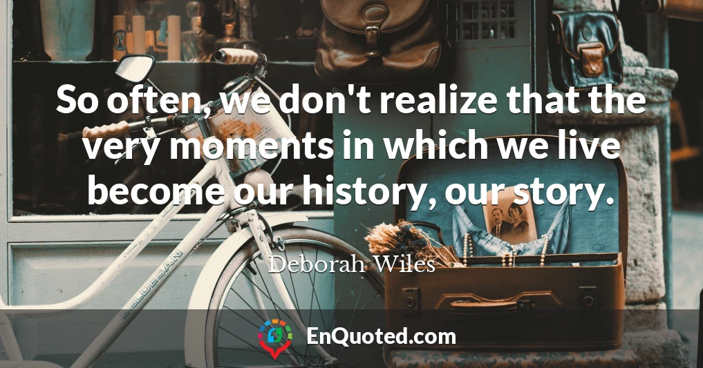 So often, we don't realize that the very moments in which we live become our history, our story.