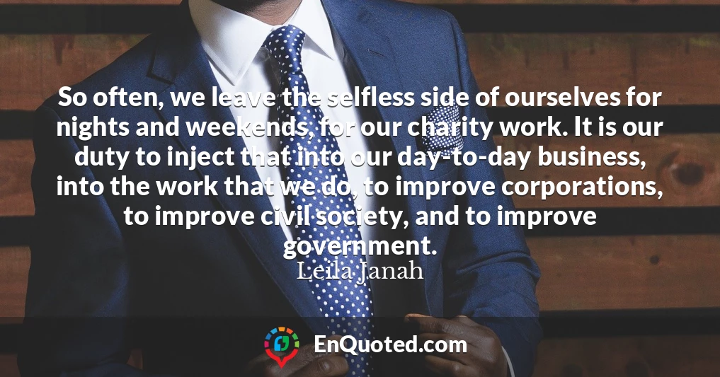 So often, we leave the selfless side of ourselves for nights and weekends, for our charity work. It is our duty to inject that into our day-to-day business, into the work that we do, to improve corporations, to improve civil society, and to improve government.
