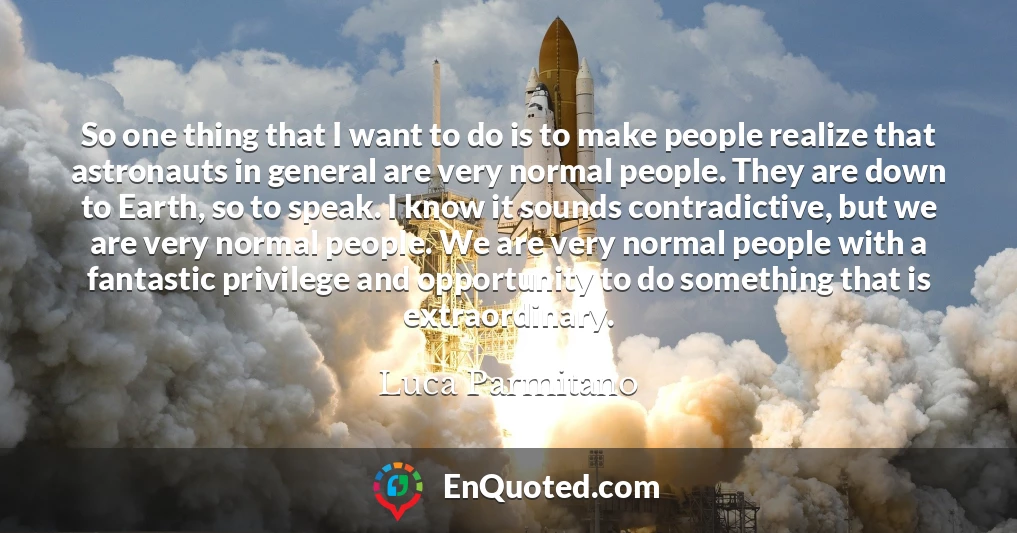 So one thing that I want to do is to make people realize that astronauts in general are very normal people. They are down to Earth, so to speak. I know it sounds contradictive, but we are very normal people. We are very normal people with a fantastic privilege and opportunity to do something that is extraordinary.
