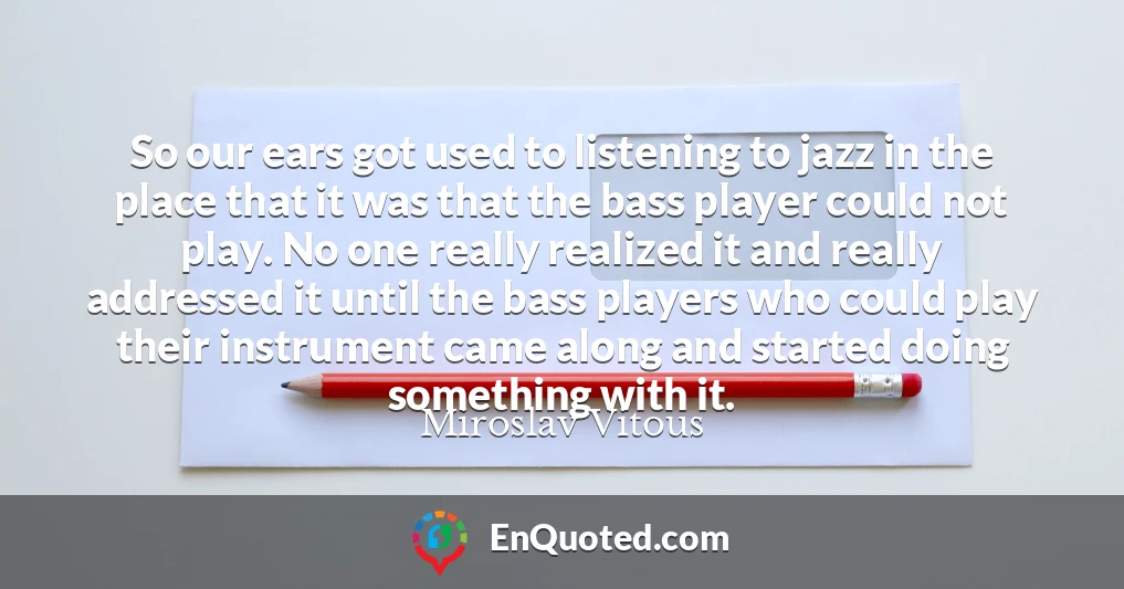 So our ears got used to listening to jazz in the place that it was that the bass player could not play. No one really realized it and really addressed it until the bass players who could play their instrument came along and started doing something with it.