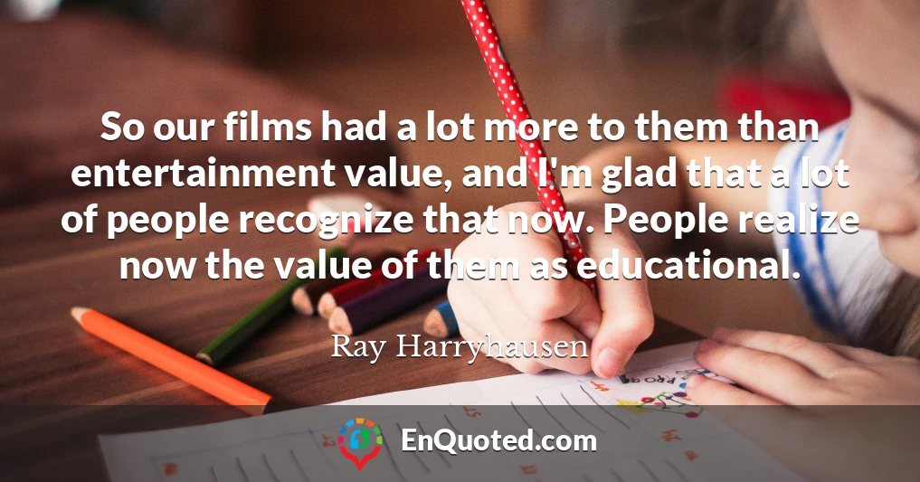 So our films had a lot more to them than entertainment value, and I'm glad that a lot of people recognize that now. People realize now the value of them as educational.