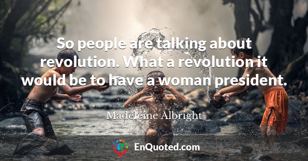 So people are talking about revolution. What a revolution it would be to have a woman president.