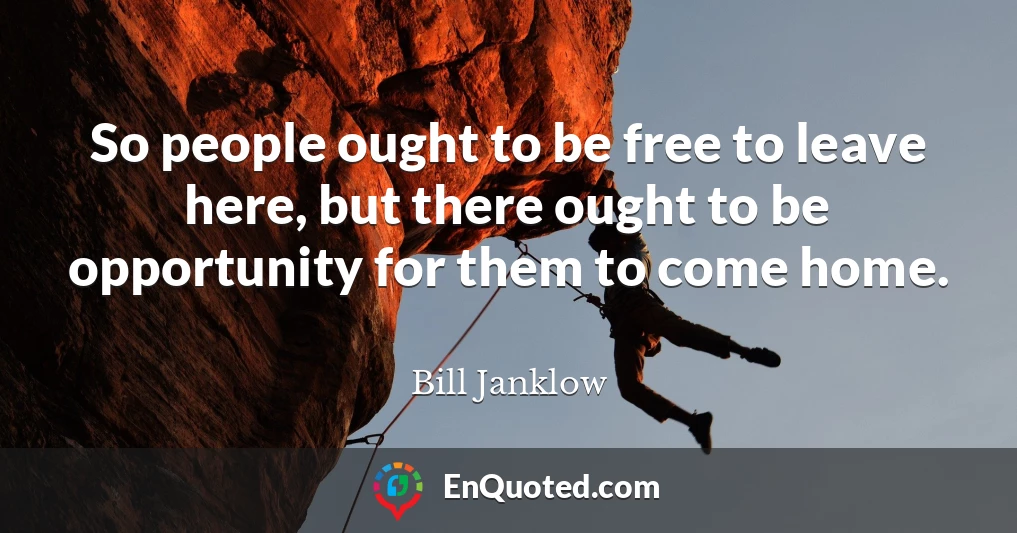 So people ought to be free to leave here, but there ought to be opportunity for them to come home.