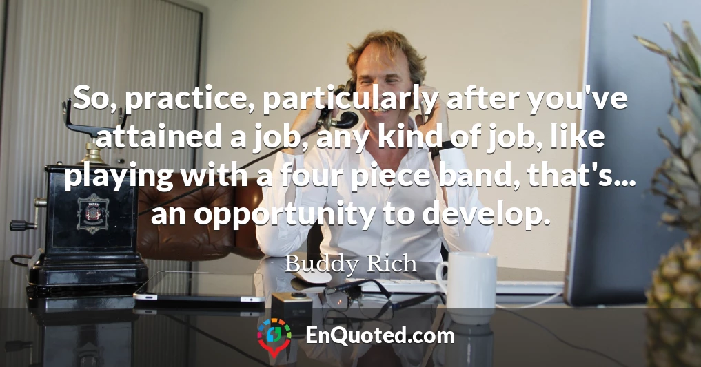 So, practice, particularly after you've attained a job, any kind of job, like playing with a four piece band, that's... an opportunity to develop.