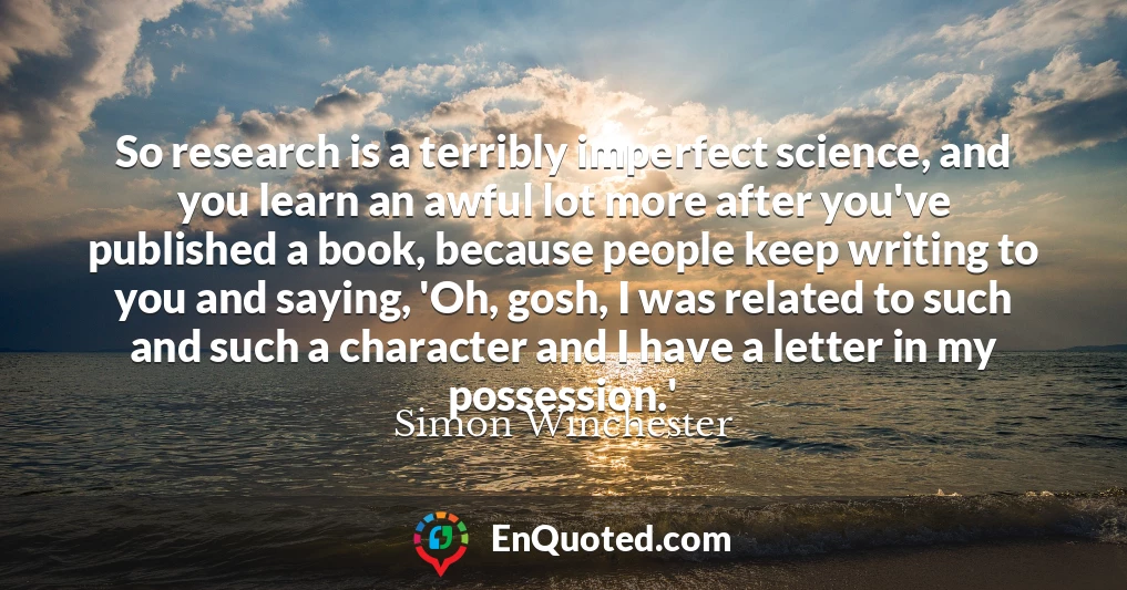 So research is a terribly imperfect science, and you learn an awful lot more after you've published a book, because people keep writing to you and saying, 'Oh, gosh, I was related to such and such a character and I have a letter in my possession.'