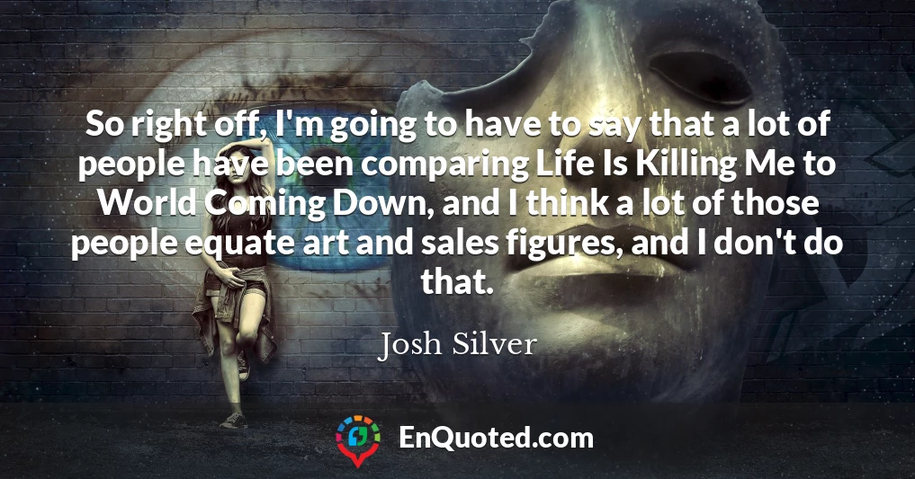 So right off, I'm going to have to say that a lot of people have been comparing Life Is Killing Me to World Coming Down, and I think a lot of those people equate art and sales figures, and I don't do that.