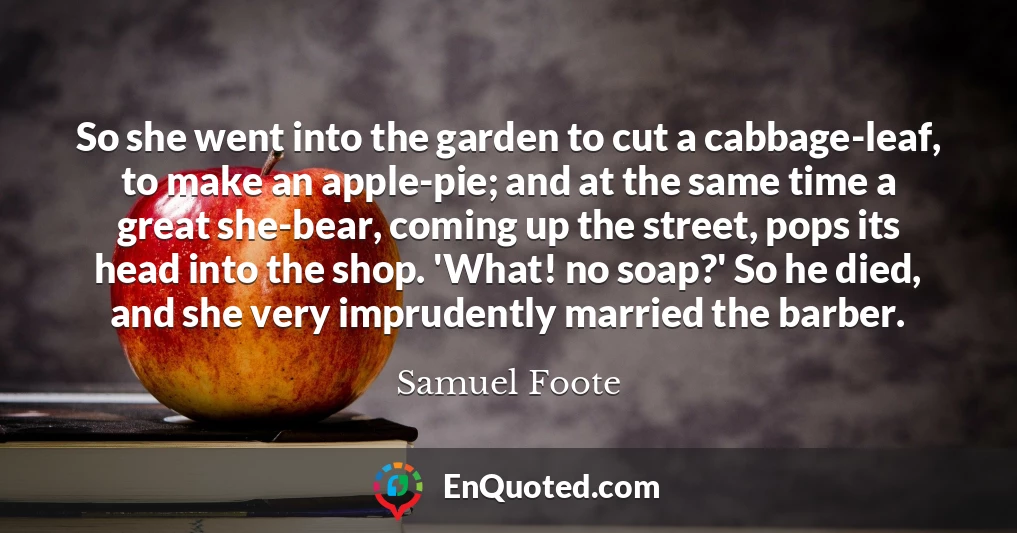 So she went into the garden to cut a cabbage-leaf, to make an apple-pie; and at the same time a great she-bear, coming up the street, pops its head into the shop. 'What! no soap?' So he died, and she very imprudently married the barber.