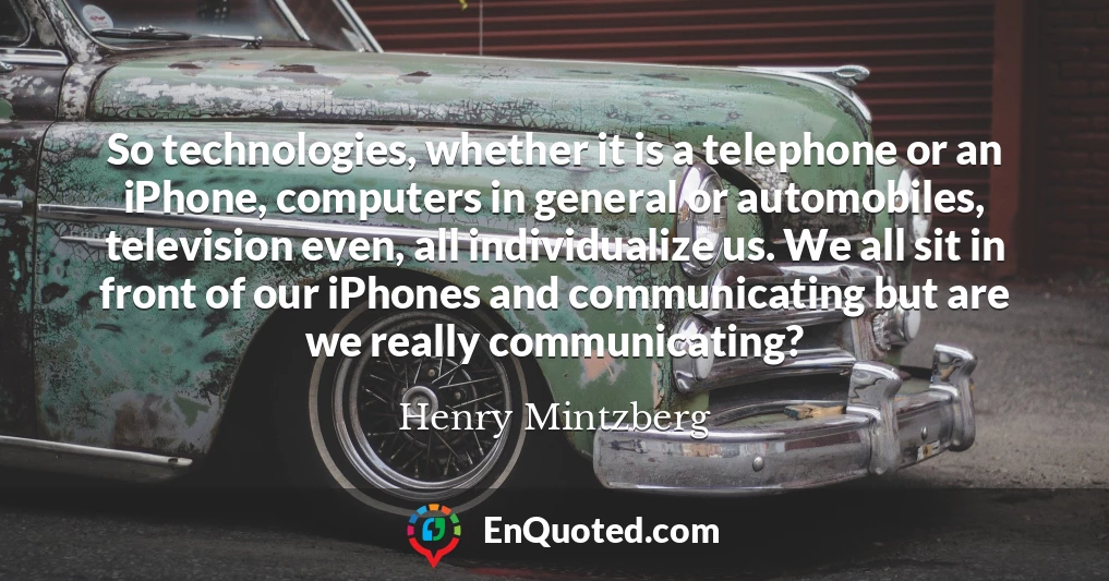 So technologies, whether it is a telephone or an iPhone, computers in general or automobiles, television even, all individualize us. We all sit in front of our iPhones and communicating but are we really communicating?