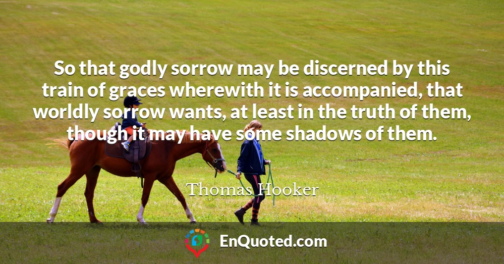 So that godly sorrow may be discerned by this train of graces wherewith it is accompanied, that worldly sorrow wants, at least in the truth of them, though it may have some shadows of them.