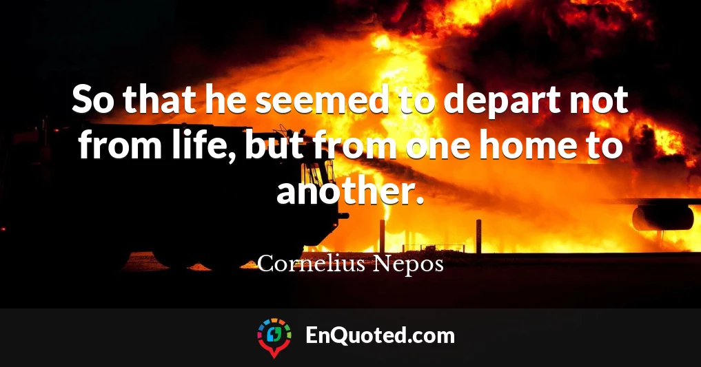 So that he seemed to depart not from life, but from one home to another.