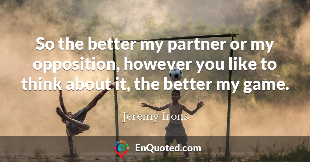 So the better my partner or my opposition, however you like to think about it, the better my game.