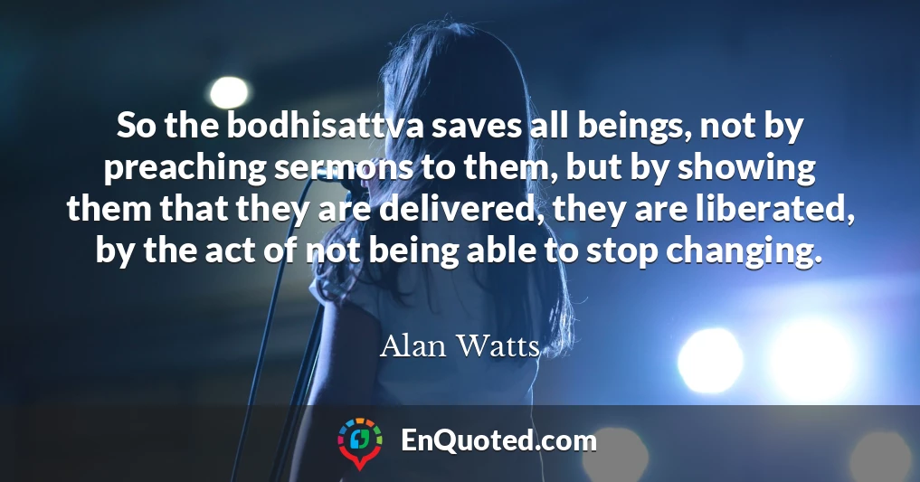 So the bodhisattva saves all beings, not by preaching sermons to them, but by showing them that they are delivered, they are liberated, by the act of not being able to stop changing.