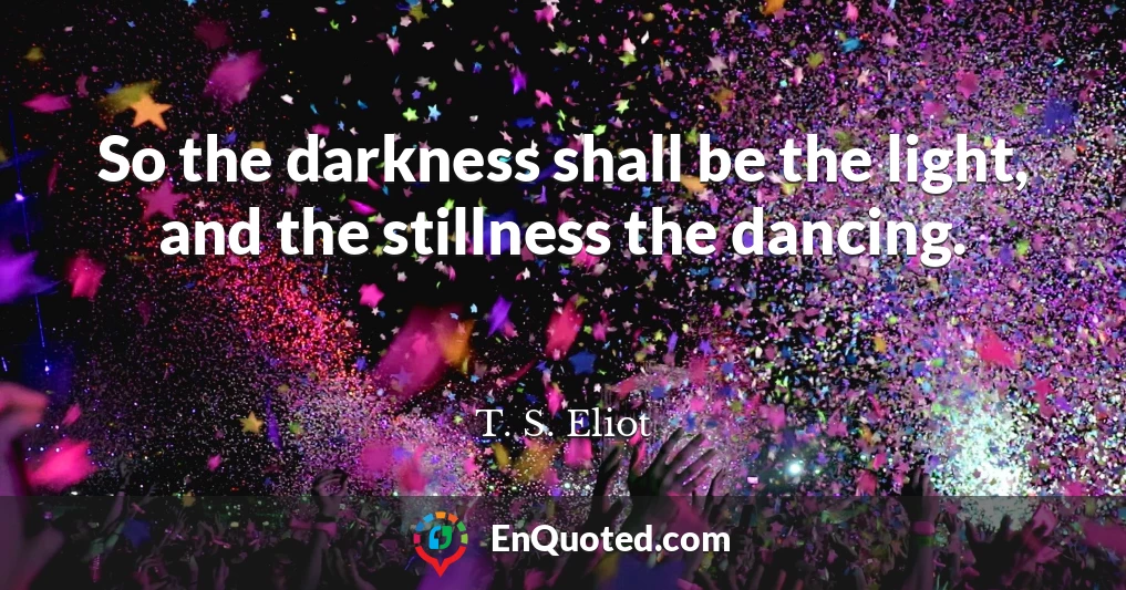 So the darkness shall be the light, and the stillness the dancing.