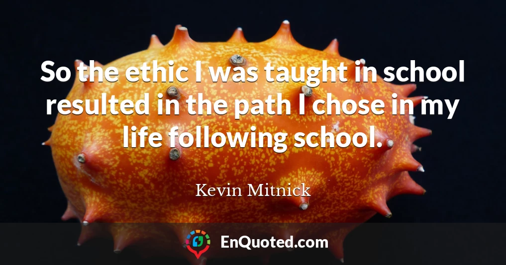 So the ethic I was taught in school resulted in the path I chose in my life following school.