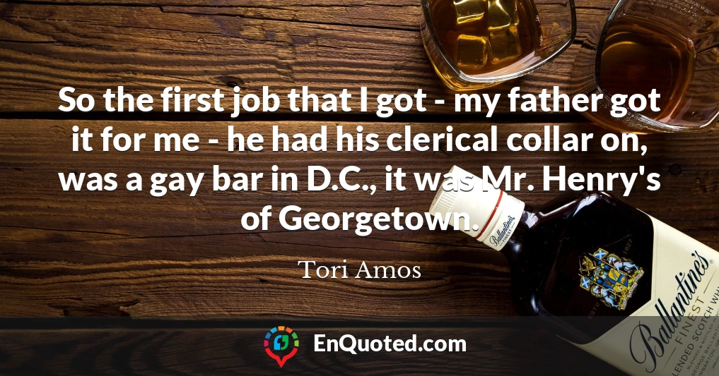 So the first job that I got - my father got it for me - he had his clerical collar on, was a gay bar in D.C., it was Mr. Henry's of Georgetown.