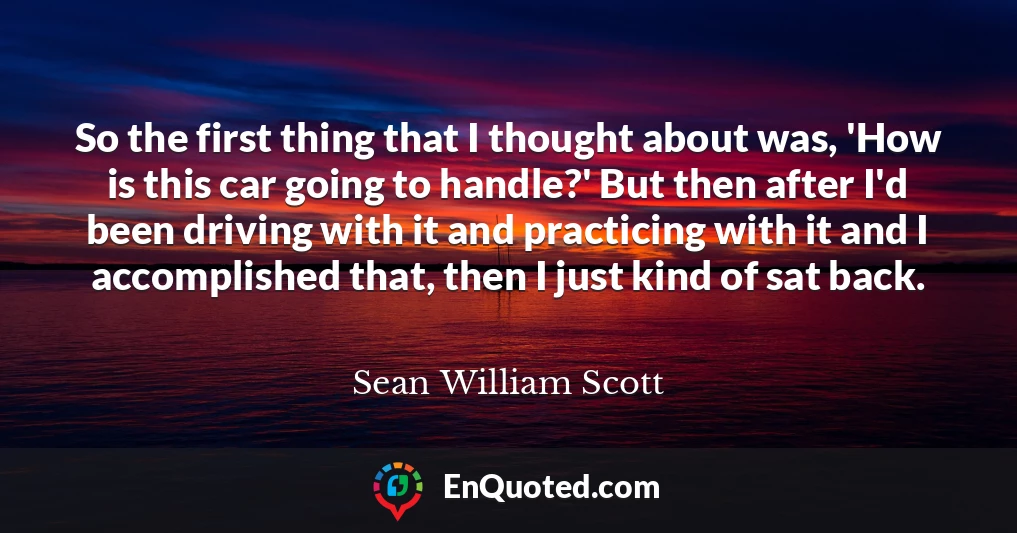 So the first thing that I thought about was, 'How is this car going to handle?' But then after I'd been driving with it and practicing with it and I accomplished that, then I just kind of sat back.
