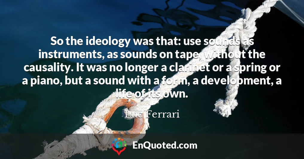 So the ideology was that: use sounds as instruments, as sounds on tape, without the causality. It was no longer a clarinet or a spring or a piano, but a sound with a form, a development, a life of its own.