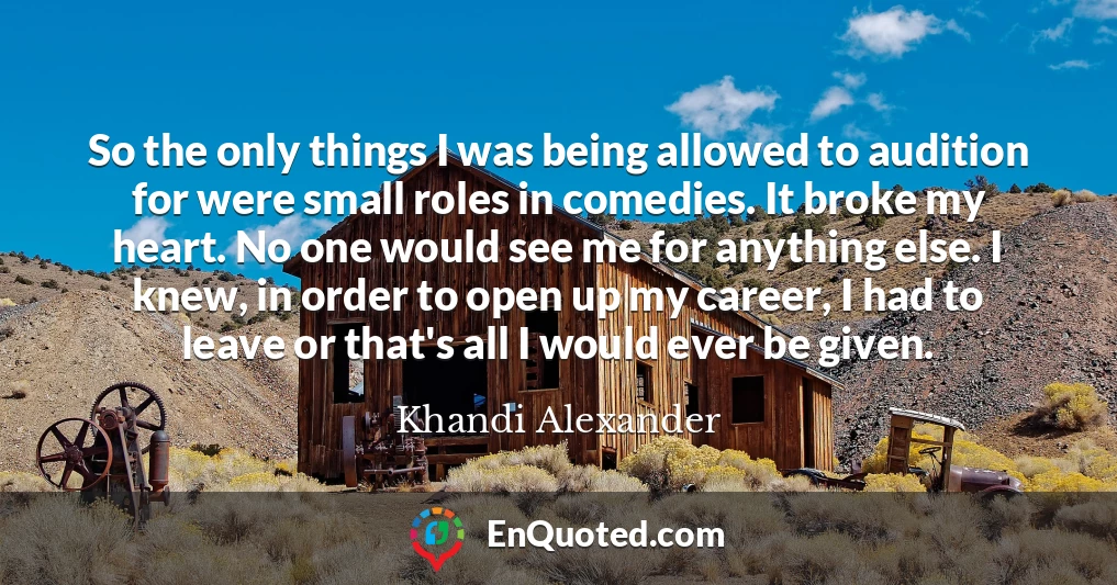 So the only things I was being allowed to audition for were small roles in comedies. It broke my heart. No one would see me for anything else. I knew, in order to open up my career, I had to leave or that's all I would ever be given.