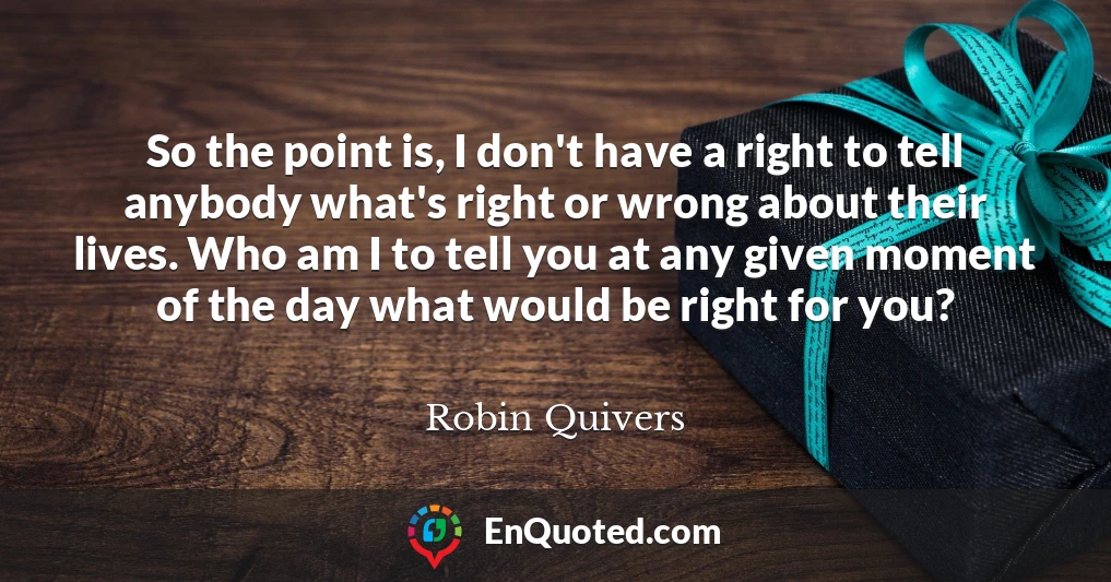 So the point is, I don't have a right to tell anybody what's right or wrong about their lives. Who am I to tell you at any given moment of the day what would be right for you?