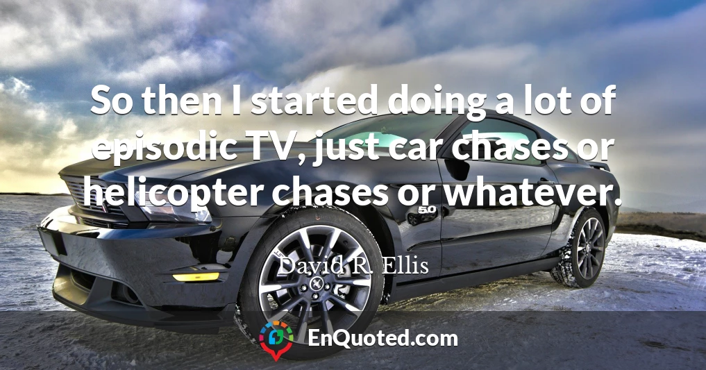 So then I started doing a lot of episodic TV, just car chases or helicopter chases or whatever.