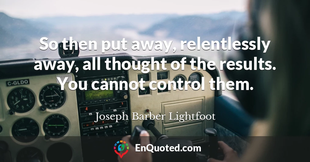 So then put away, relentlessly away, all thought of the results. You cannot control them.