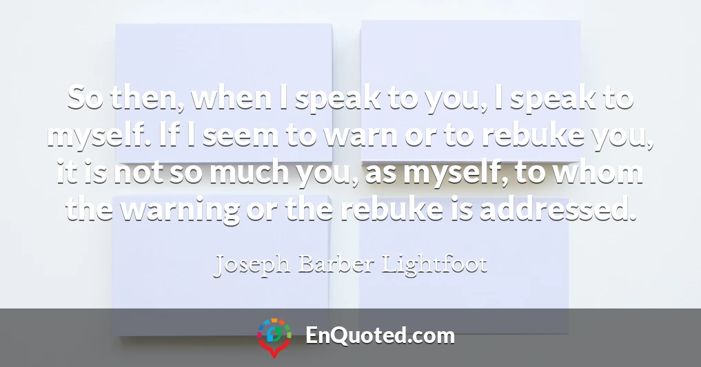 So then, when I speak to you, I speak to myself. If I seem to warn or to rebuke you, it is not so much you, as myself, to whom the warning or the rebuke is addressed.