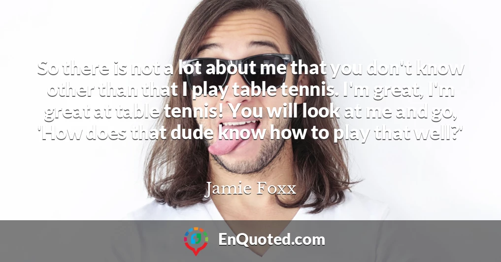 So there is not a lot about me that you don't know other than that I play table tennis. I'm great, I'm great at table tennis! You will look at me and go, 'How does that dude know how to play that well?'