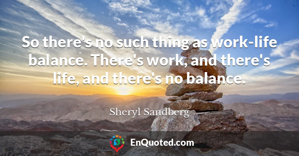 So there's no such thing as work-life balance. There's work, and there's life, and there's no balance.