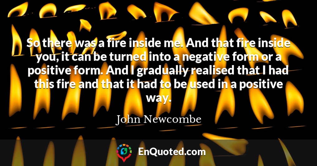 So there was a fire inside me. And that fire inside you, it can be turned into a negative form or a positive form. And I gradually realised that I had this fire and that it had to be used in a positive way.
