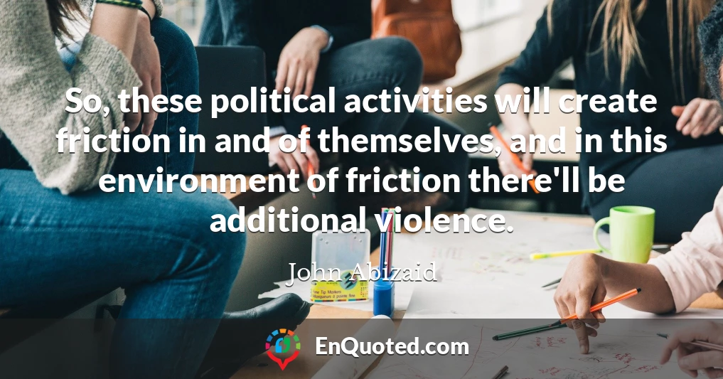 So, these political activities will create friction in and of themselves, and in this environment of friction there'll be additional violence.