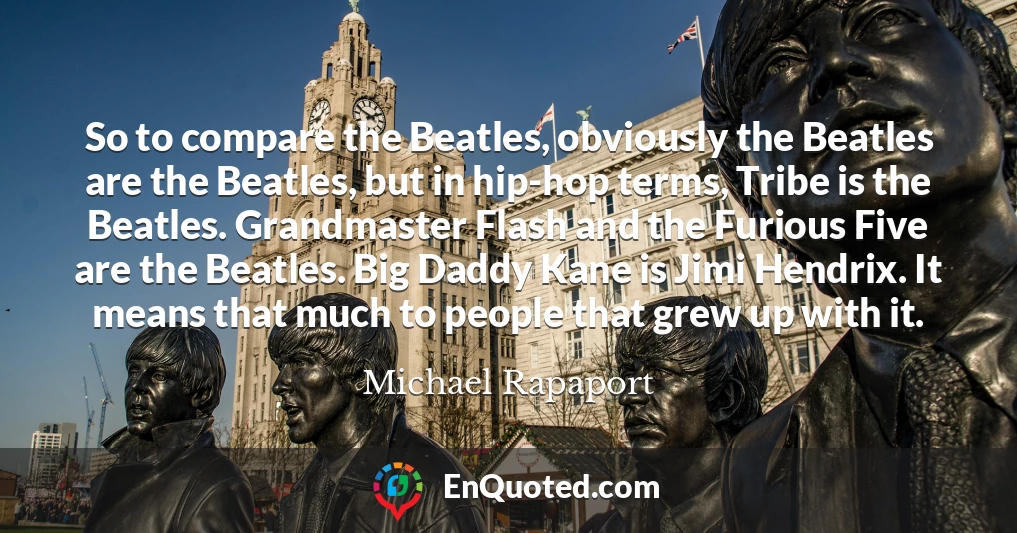 So to compare the Beatles, obviously the Beatles are the Beatles, but in hip-hop terms, Tribe is the Beatles. Grandmaster Flash and the Furious Five are the Beatles. Big Daddy Kane is Jimi Hendrix. It means that much to people that grew up with it.