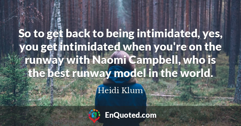 So to get back to being intimidated, yes, you get intimidated when you're on the runway with Naomi Campbell, who is the best runway model in the world.