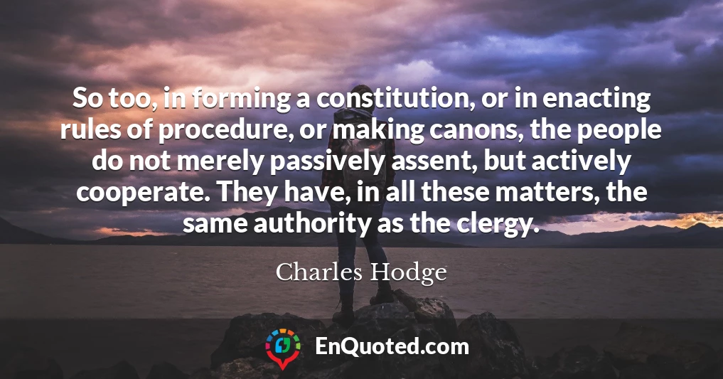 So too, in forming a constitution, or in enacting rules of procedure, or making canons, the people do not merely passively assent, but actively cooperate. They have, in all these matters, the same authority as the clergy.